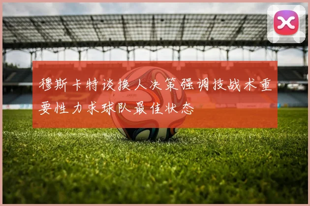 穆斯卡特谈换人决策强调技战术重要性力求球队最佳状态