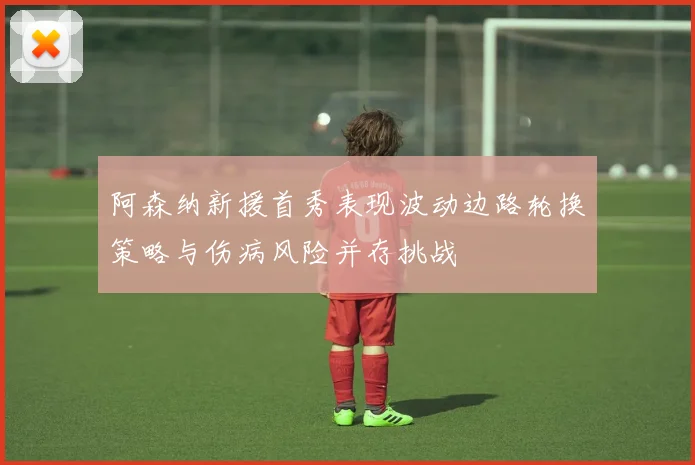 阿森纳新援首秀表现波动边路轮换策略与伤病风险并存挑战