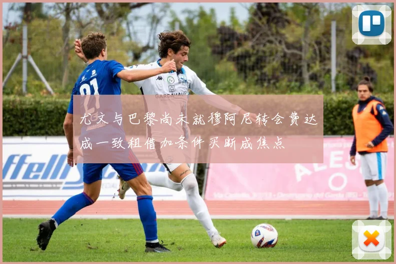尤文与巴黎尚未就穆阿尼转会费达成一致租借加条件买断成焦点