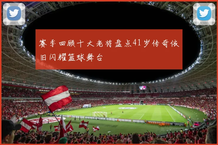 赛季回顾十大老将盘点41岁传奇依旧闪耀篮球舞台