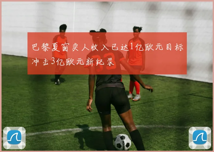 巴黎夏窗卖人收入已达1亿欧元目标冲击3亿欧元新纪录