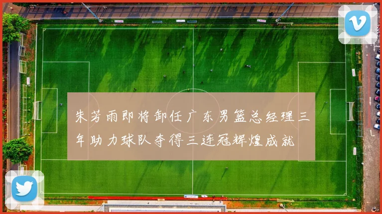 朱芳雨即将卸任广东男篮总经理三年助力球队夺得三连冠辉煌成就
