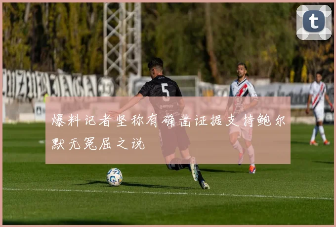 爆料记者坚称有确凿证据支持鲍尔默无冤屈之说