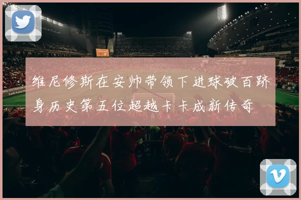 维尼修斯在安帅带领下进球破百跻身历史第五位超越卡卡成新传奇