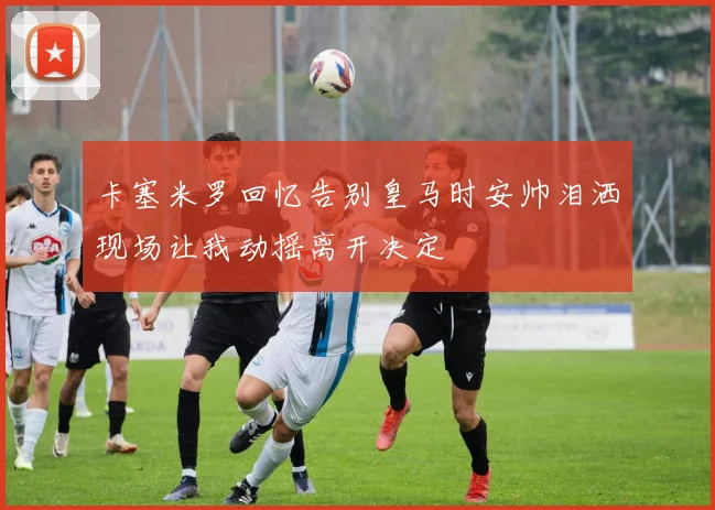卡塞米罗回忆告别皇马时安帅泪洒现场让我动摇离开决定