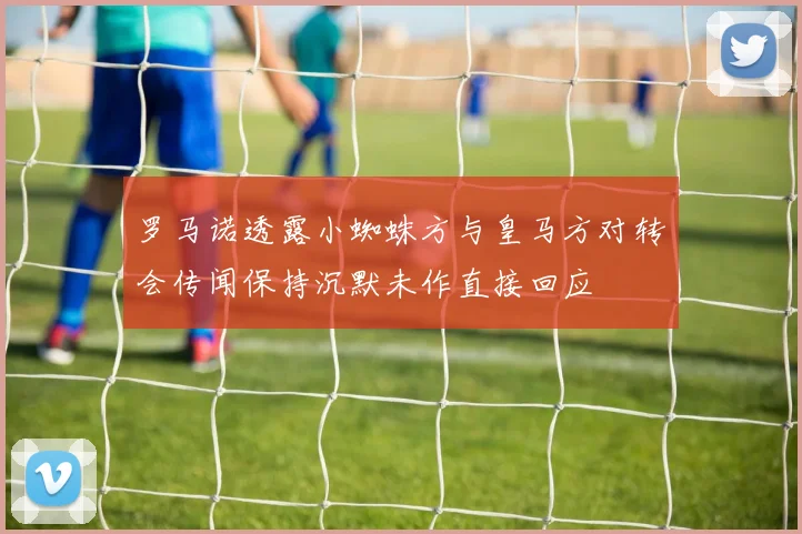 罗马诺透露小蜘蛛方与皇马方对转会传闻保持沉默未作直接回应