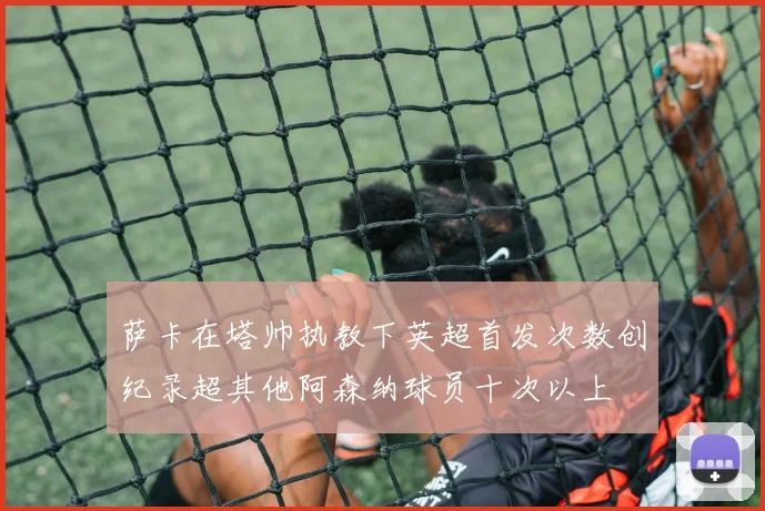 萨卡在塔帅执教下英超首发次数创纪录超其他阿森纳球员十次以上