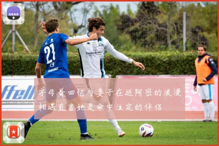 字母哥回忆与妻子在迈阿密的浪漫相遇直言她是命中注定的伴侣
