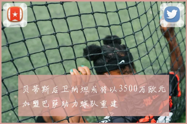 贝蒂斯后卫纳坦或将以3500万欧元加盟巴萨助力球队重建