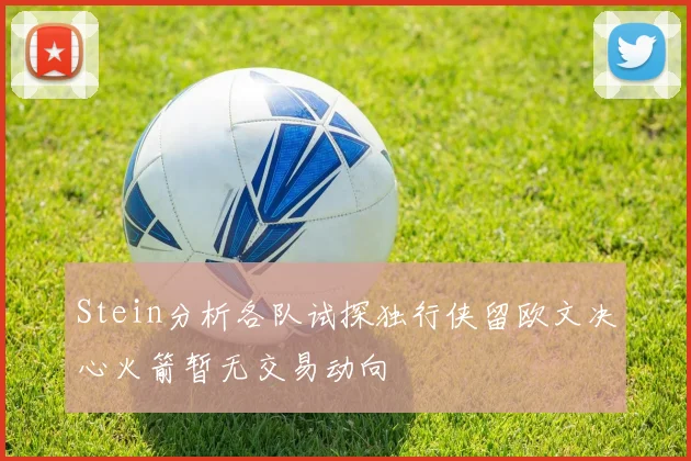 Stein分析各队试探独行侠留欧文决心火箭暂无交易动向