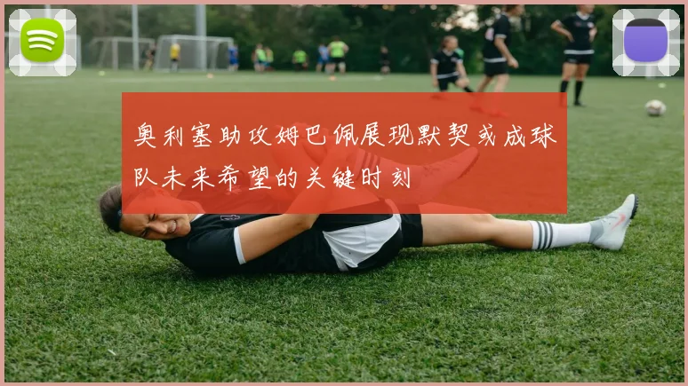 奥利塞助攻姆巴佩展现默契或成球队未来希望的关键时刻