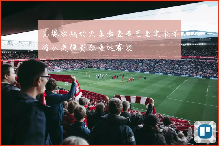 无缘欧战的失落感查洛巴坚定表示将以更强姿态重返赛场