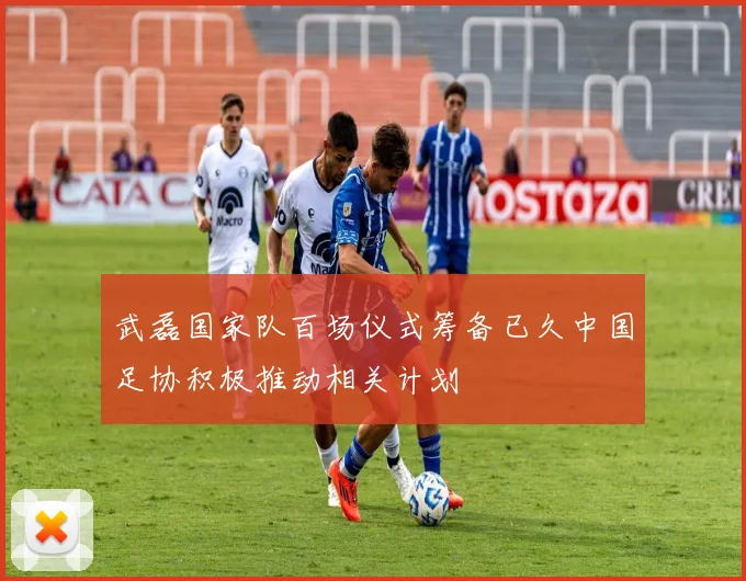 武磊国家队百场仪式筹备已久中国足协积极推动相关计划