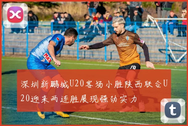 深圳新鹏城U20客场小胜陕西联合U20迎来两连胜展现强劲实力