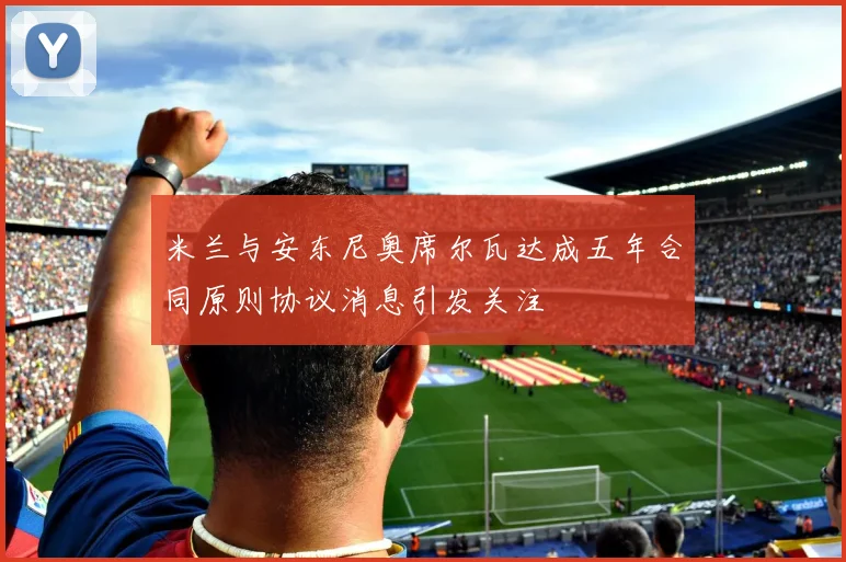 米兰与安东尼奥席尔瓦达成五年合同原则协议消息引发关注