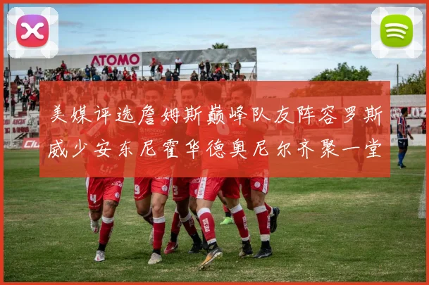 美媒评选詹姆斯巅峰队友阵容罗斯威少安东尼霍华德奥尼尔齐聚一堂