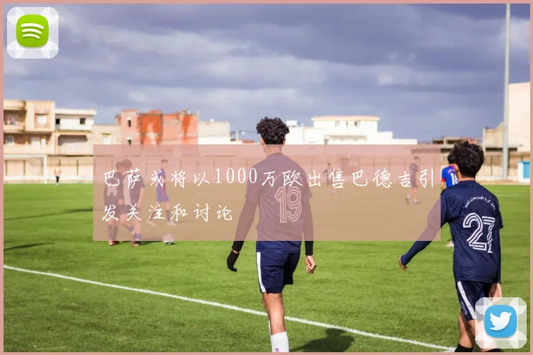 巴萨或将以1000万欧出售巴德吉引发关注和讨论