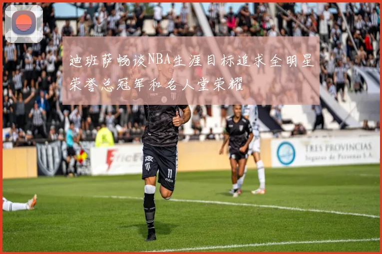 迪班萨畅谈NBA生涯目标追求全明星荣誉总冠军和名人堂荣耀
