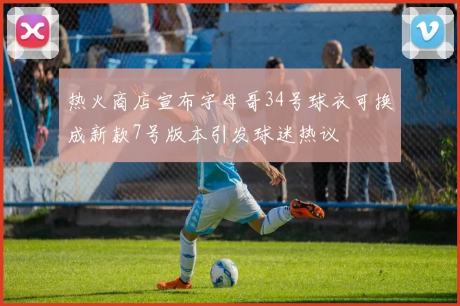 热火商店宣布字母哥34号球衣可换成新款7号版本引发球迷热议