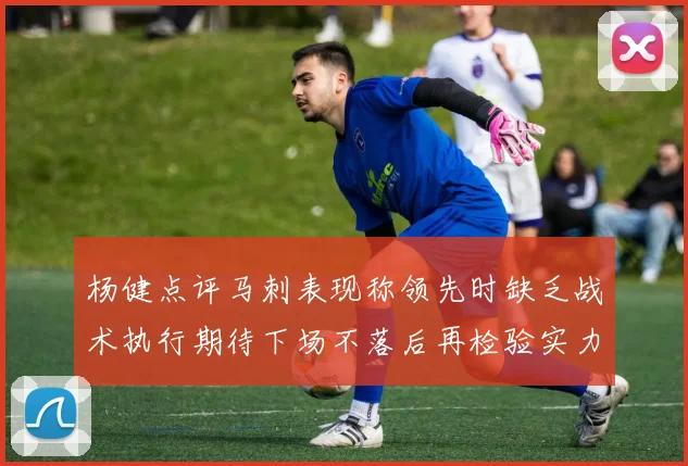 杨健点评马刺表现称领先时缺乏战术执行期待下场不落后再检验实力
