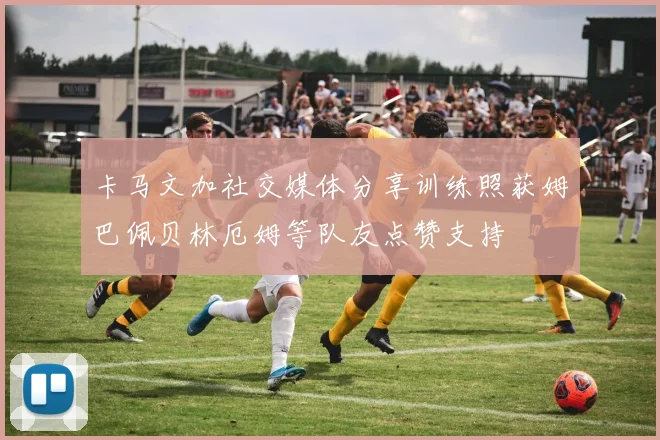 卡马文加社交媒体分享训练照获姆巴佩贝林厄姆等队友点赞支持