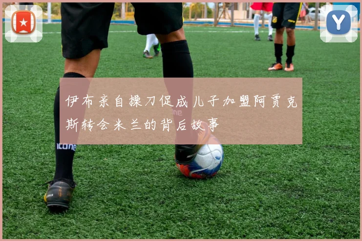 伊布亲自操刀促成儿子加盟阿贾克斯转会米兰的背后故事