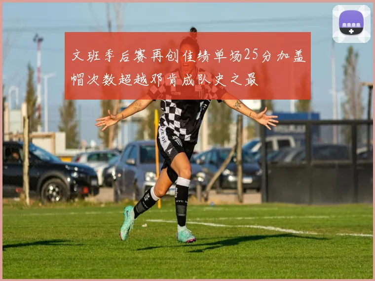 文班季后赛再创佳绩单场25分加盖帽次数超越邓肯成队史之最