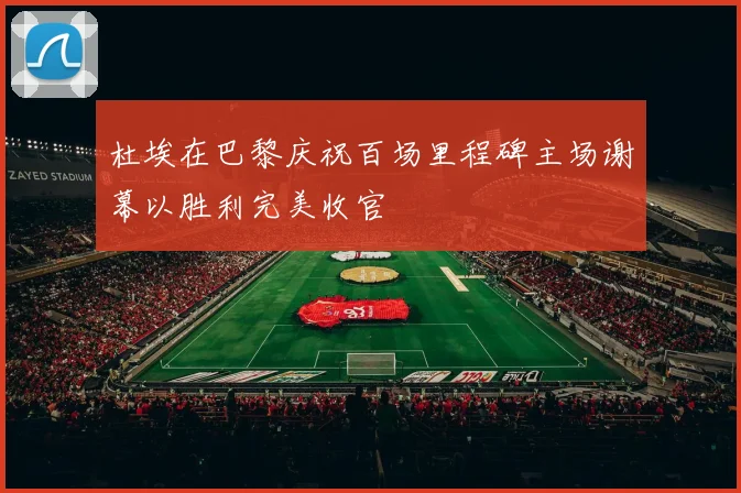 杜埃在巴黎庆祝百场里程碑主场谢幕以胜利完美收官