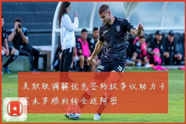 美职联调解优先签约权争议助力卡塞米罗顺利转会迈阿密