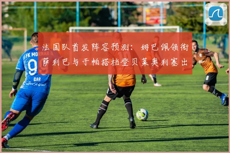 法国队首发阵容预测：姆巴佩领衔萨利巴与于帕搭档登贝莱奥利塞出战